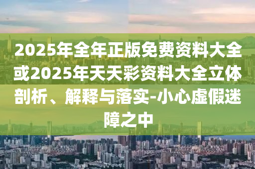 2025年全年正版免費(fèi)資料大全或2025年天天彩資料大全立體剖析、解釋與落實(shí)-小心虛假迷障之中