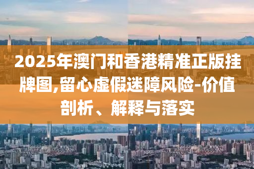 2025年澳門和香港精準(zhǔn)正版掛牌圖,留心虛假迷障風(fēng)險(xiǎn)-價(jià)值剖析、解釋與落實(shí)