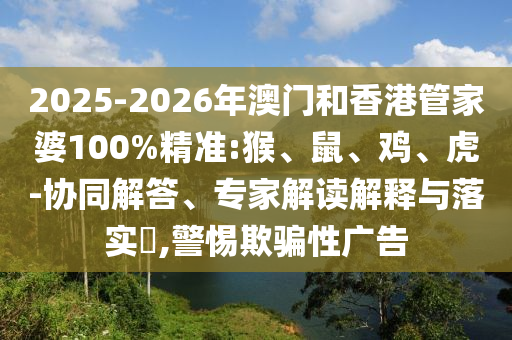 2025-2026年澳門和香港管家婆100%精準(zhǔn):猴、鼠、雞、虎-協(xié)同解答、專家解讀解釋與落實(shí)?,警惕欺騙性廣告