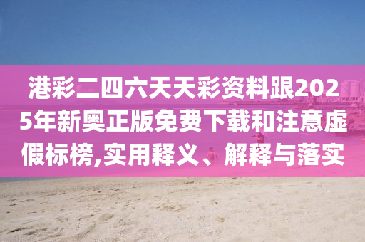 港彩二四六天天彩資料跟2025年新奧正版免費下載和注意虛假標榜,實用釋義、解釋與落實