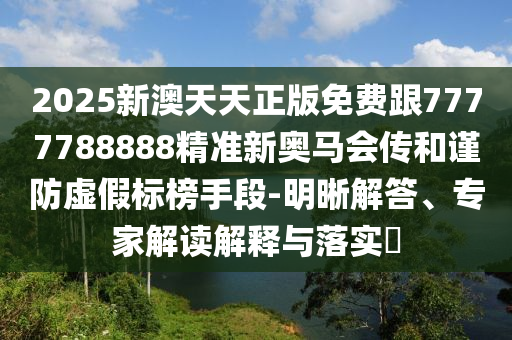 2025新澳天天正版免費(fèi)跟7777788888精準(zhǔn)新奧馬會(huì)傳和謹(jǐn)防虛假標(biāo)榜手段-明晰解答、專家解讀解釋與落實(shí)?