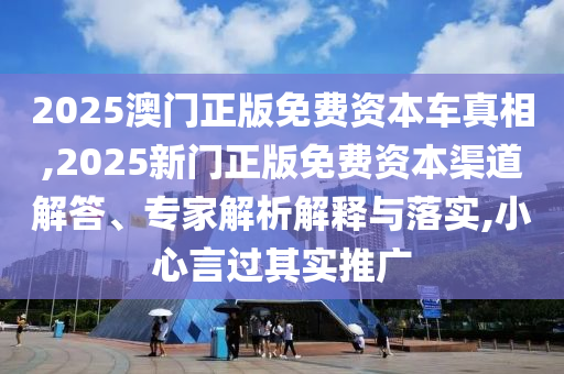 2025澳門正版免費資本車真相,2025新門正版免費資本渠道解答、專家解析解釋與落實,小心言過其實推廣