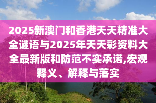 2025新澳門和香港天天精準(zhǔn)大全謎語(yǔ)與2025年天天彩資料大全最新版和防范不實(shí)承諾,宏觀釋義、解釋與落實(shí)