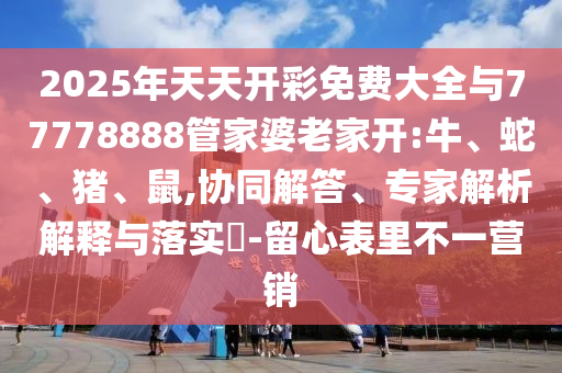 2025年天天開彩免費大全與77778888管家婆老家開:牛、蛇、豬、鼠,協同解答、專家解析解釋與落實?-留心表里不一營銷