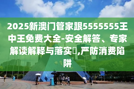 2025新澳門管家跟5555555王中王免費大全-安全解答、專家解讀解釋與落實?,嚴(yán)防消費陷阱