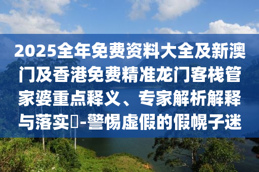 2025全年免費資料大全及新澳門及香港免費精準龍門客棧管家婆重點釋義、專家解析解釋與落實?-警惕虛假的假幌子迷