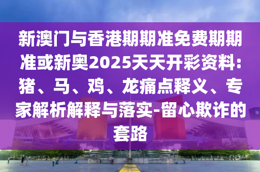新澳門與香港期期準免費期期準或新奧2025天天開彩資料:豬、馬、雞、龍痛點釋義、專家解析解釋與落實-留心欺詐的套路