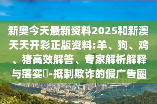 新奧今天最新資料2025和新澳天天開彩正版資料:羊、狗、雞、豬高效解答、專家解析解釋與落實?-抵制欺詐的假廣告圈