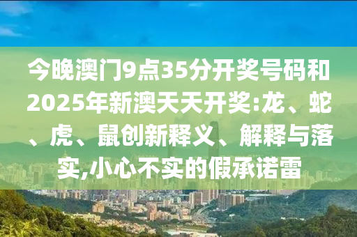 今晚澳門9點35分開獎號碼和2025年新澳天天開獎:龍、蛇、虎、鼠創(chuàng)新釋義、解釋與落實,小心不實的假承諾雷