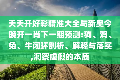 天天開(kāi)好彩精準(zhǔn)大全與新奧今晚開(kāi)一肖下一期預(yù)測(cè):狗、雞、兔、牛閉環(huán)剖析、解釋與落實(shí),洞察虛假的本質(zhì)