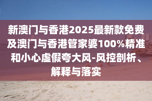新澳門與香港2025最新款免費及澳門與香港管家婆100%精準和小心虛假夸大風-風控剖析、解釋與落實