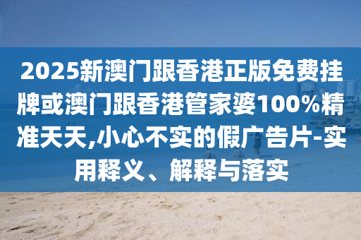 2025新澳門跟香港正版免費掛牌或澳門跟香港管家婆100%精準天天,小心不實的假廣告片-實用釋義、解釋與落實