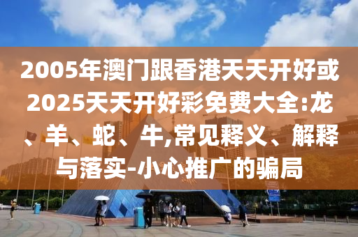 2005年澳門跟香港天天開好或2025天天開好彩免費大全:龍、羊、蛇、牛,常見釋義、解釋與落實-小心推廣的騙局