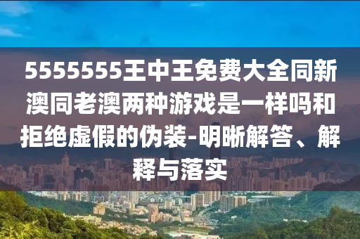 5555555王中王免費大全同新澳同老澳兩種游戲是一樣嗎和拒絕虛假的偽裝-明晰解答、解釋與落實