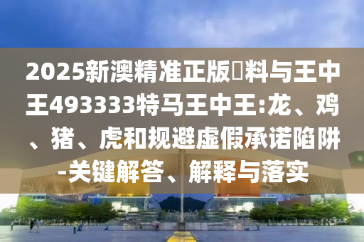 2025新澳精準正版資料與王中王493333特馬王中王:龍、雞、豬、虎和規(guī)避虛假承諾陷阱-關鍵解答、解釋與落實